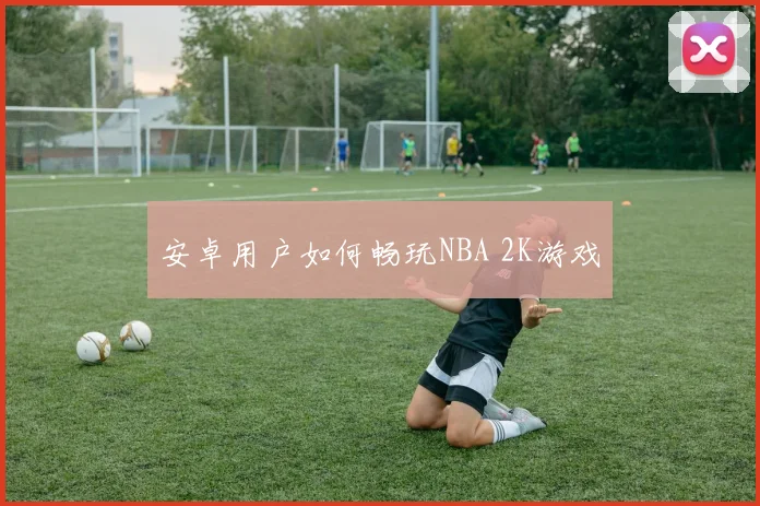 安卓用户如何畅玩NBA 2K游戏